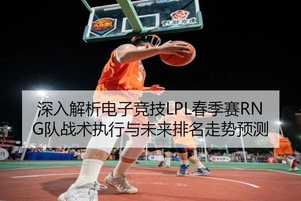 深入解析电子竞技LPL春季赛RNG队战术执行与未来排名走势预测